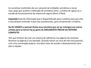 As narrativas multimídia são um conjunto de entidades semióticas e nesse
caso, peço que aceitem a definição de semiótica como a análise de signos ou o
estudo do funcionamento do sistema de signos (Denis O’Neil)

Exposição trata da informação que é disponibilizada para o publico para que eles
e elas possam entender o que esta acontecendo, para compreender a história.

Na DC COMICS o pessoal chama essa narrativa que vai ser entregue aos outros
artistas para se tornar hq ou game de ARGUMENTO PRÉVIO OU ROTEIRO
COMPLETO.

Tem que lembrar de criar um sistema de referência nas páginas da narrativa.
Numerar as páginas é um exemplo. Quando entrar um arco de hist´roria possível
criar uma numeração própria. Isso deve estar de acordo e absolutamente claro
para a equipe.




                                                                                   40
 