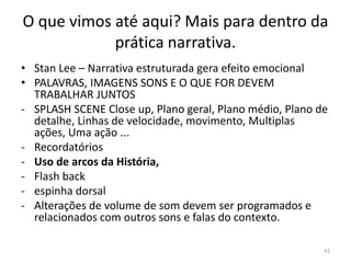 O que vimos até aqui? Mais para dentro da
            prática narrativa.
• Stan Lee – Narrativa estruturada gera efeito emocional
• PALAVRAS, IMAGENS SONS E O QUE FOR DEVEM
  TRABALHAR JUNTOS
- SPLASH SCENE Close up, Plano geral, Plano médio, Plano de
  detalhe, Linhas de velocidade, movimento, Multiplas
  ações, Uma ação ...
- Recordatórios
- Uso de arcos da História,
- Flash back
- espinha dorsal
- Alterações de volume de som devem ser programados e
  relacionados com outros sons e falas do contexto.

                                                          42
 