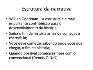 Estrutura da narrativa
• Willian Goodman – a estrutura é a mais
  importante contribuição para o
  desenvolvimento da história;
• Saiba o fim da história antes de começas a
  escrevê-la;
• Você deve começar sabendo onde você que
  chegar, o fim da história;
• Quando possível comece sempre com o
  convencional (Dennis O’Neil)
                                               43
 