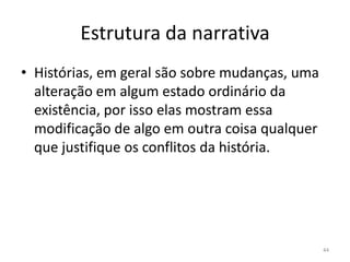 Estrutura da narrativa
• Histórias, em geral são sobre mudanças, uma
  alteração em algum estado ordinário da
  existência, por isso elas mostram essa
  modificação de algo em outra coisa qualquer
  que justifique os conflitos da história.




                                                44
 