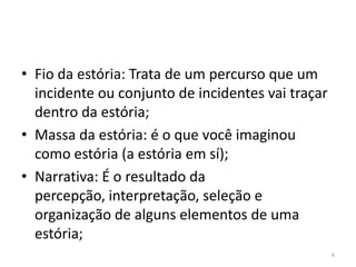 • Fio da estória: Trata de um percurso que um
  incidente ou conjunto de incidentes vai traçar
  dentro da estória;
• Massa da estória: é o que você imaginou
  como estória (a estória em sí);
• Narrativa: É o resultado da
  percepção, interpretação, seleção e
  organização de alguns elementos de uma
  estória;
                                                   6
 