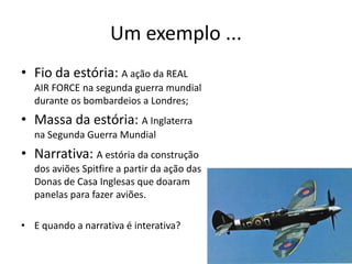 Um exemplo ...
• Fio da estória: A ação da REAL
  AIR FORCE na segunda guerra mundial
  durante os bombardeios a Londres;
• Massa da estória: A Inglaterra
  na Segunda Guerra Mundial
• Narrativa: A estória da construção
  dos aviões Spitfire a partir da ação das
  Donas de Casa Inglesas que doaram
  panelas para fazer aviões.

• E quando a narrativa é interativa?

                                             7
 