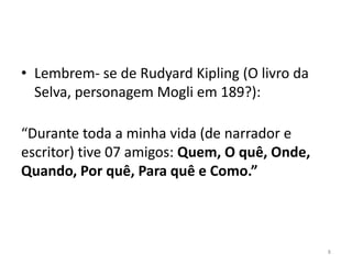• Lembrem- se de Rudyard Kipling (O livro da
  Selva, personagem Mogli em 189?):

“Durante toda a minha vida (de narrador e
escritor) tive 07 amigos: Quem, O quê, Onde,
Quando, Por quê, Para quê e Como.”



                                               8
 