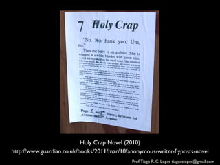Holy Crap Novel (2010)	

http://www.guardian.co.uk/books/2011/mar/10/anonymous-writer-ﬂyposts-novel	

                                              Prof. Tiago R. C. Lopes tiagorclopes@gmail.com	
  
 