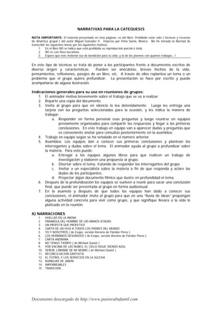 NARRATIVAS PARA LA CATEQUESIS

NOTA IMPORTANTE: El material presentado en ésta páginas, es del libro: Prohibido estar solo ( técnicas y recursos
de dinámica grupal ) del autor Miguel González V. Impreso por Peña Santa, México. Me he tomado la libertad de
transcribir las siguientes líneas por los siguientes motivos:
     1. En el libro NO se indica que está prohibida su reproducción parcial o total,
     2. NO es con fines lucrativos.
     3. Espero que éste material sea de bendición para tu vida, y la de los jóvenes con quienes trabajas...!


En este tipo de técnicas se trata de poner a los participantes frente a documentos escritos de
diverso origen y características.     Pueden ser anécdotas, breves hechos de la vida,
pensamientos, reflexiones, pasajes de un libro, etc. A través de ellos replantea un tema o un
problema que el grupo quiera profundizar. La presentación se hace por escrito y puede
acompañarse de alguna ilustración.

Indicaciones generales para su uso en reuniones de grupos:
   1. El animador motiva brevemente sobre el trabajo que se va a realizar.
   2. Reparte una copia del documento
   3. Invita al grupo para que en silencio lo lea detenidamente. Luego les entrega una
       tarjeta con las preguntas seleccionadas para la ocasión, y les indica la manera de
       trabajar:
            a. Responder en forma personal esas preguntas y luego reunirse en equipos
                previamente organizados para compartir las respuestas y llegar a las primeras
                conclusiones. En este trabajo en equipo van a aparecer dudas y preguntas que
                es conveniente anotar para consultas posteriormente en la asamblea.
   4. Trabajo en equipo según se ha señalado en el número anterior.
   5. Asamblea: Los equipos dan a conocer sus primeras conclusiones y plantean los
       interrogantes y dudas sobre el tema. El animador ayuda al grupo a profundizar sobre
       la materia. Para esto puede:
            a. Entregar a los equipos algunos libros para que realicen un trabajo de
                investigación y elaboren una propuesta al grupo.
            b. Disertar sobre el tema, tratando de responder los interrogantes del grupo.
            c. Invitar a un especialista sobre la materia a fin de que responda y aclare las
                dudas de los participantes.
            d. Proyectar algún documento fílmico que ilustre en profundidad el tema.
   6. Después de la profundización los equipos se vuelven a reunir para sacar una conclusión
       final, que puede ser presentada al grupo en forma audiovisual.
   7. En la ásamela y después de que todos los equipos han dado a conocer sus
       conclusiones, el animador invita al grupo para que en una “lluvia de ideas” propongan
       alguna actividad concreta para vivir como grupo, y que signifique llevara a la vida lo
       platicado en la reunión.

A) NARRACIONES
    1.    HUELLAS EN LA ARENA
    2.    PARABOLA DEL HOMBRE DE LAS MANOS ATADAS
    3.    UN PROFETA QUE PROFETICE
    4.    CARTA DE UN HIJO A TODOS LOS PADRES DEL MUNDO
    5.    YO Y NOSOTROS ( de Esopo, versión literaria de Floridor Pérez )
    6.    LOS HERMANOS DESUNIDOS ( de Esopo, versión literaria de Floridor Pérez )
    7.    CARTA ANÓNIMA
    8.    NO TENGO TIEMPO ( de Michael Quoist )
    9.    POR ENCIMA DE LAS NUBES, EL CIELO SIGUE SIENDO AZUL
    10.   SEÑOR, LÍBRAME DE MI MISMO ( de Michael Quoist )
    11.   RECONCILIACION GRATUITA
    12.   EL FÚTBOL Y LOS SERVICIOS EN LA IGLESIA
    13.   BURBUJAS DE JABON
    14.   IMPERMEABLES
    15.   TRADICION...




Documento descargado de http://www.pastoralinfantil.com
 