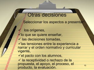 Otras decisiones Seleccionar los aspectos a presentar:  los orígenes,  lo que se quiere enseñar, las decisiones tomadas,  las tensiones entre la experiencia a narrar y el orden normativo y curricular vigente,  el pacto con los alumnos, la receptividad o rechazo de la propuesta, el apoyo, el proceso, el producto, la evaluación. 