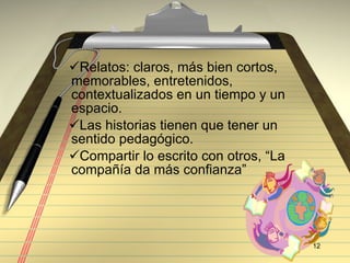 Relatos: claros, más bien cortos, memorables, entretenidos, contextualizados en un tiempo y un espacio. Las historias tienen que tener un sentido pedagógico. Compartir lo escrito con otros, “La compañ ía da más confianza” 