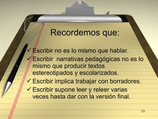 Recordemos que: Escribir no es lo mismo que hablar. Escribir  narrativas pedag ógicas no es lo mismo que producir textos estereotipados y escolarizados. Escribir implica trabajar con borradores. Escribir supone leer y releer varias veces hasta dar con la versión final.  