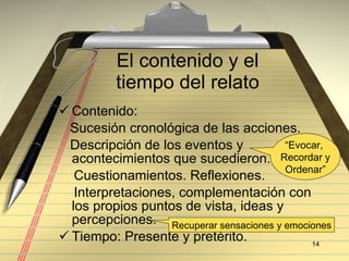 El contenido y el tiempo del relato Contenido: Sucesi ón cronológica de las acciones. Descripción de los eventos y acontecimientos que sucedieron. Cuestionamientos. Reflexiones. Interpretaciones, complementación con los propios puntos de vista, ideas y percepciones. Tiempo: Presente y pretérito.  “ Evocar,  Recordar y Ordenar” Recuperar sensaciones y emociones 