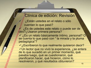Cl ínica de edición:  Revisi ón ¿Est án ustedes en el relato o sólo  cuentan lo que pasó? ¿Es de ustedes este relato o puede ser de  otro?¿Usaron primera persona? ¿Es un relato básicamente íntimo, personal? O se cuenta lo que pasó con “ la mirada y la pluma pedagógica”? ¿Escribieron lo que realmente quisieron decir? Un lector que no vivió la experiencia, ¿se entera de lo que sucedió en un primer momento, qué pasaba luego, qué se cuestionaron, qué planificaron hacer, qué hicieron, cómo lo resolvieron, y qué resultados obtuvieron? 