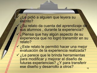 ¿Le pidi ó a alguien que leyera su escrito? ¿Su relato da cuenta del aprendizaje de sus alumnos , durante la experiencia? ¿Piensa que hay algún aspecto de su experiencia que no logró transmitir en su relato? ¿Este relato le permiti ó hacer una mejor evaluación de la experiencia realizada?  ¿Le parece que le brinda herramientas para modificar y mejorar el diseño de futuras experiencias? ¿Y para transferir ese diseño y desarrollo a otros? 