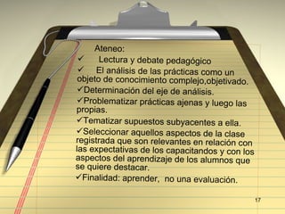 Ateneo:  Lectura y debate pedag ógico El análisis de las prácticas como un objeto de conocimiento complejo,objetivado.  Determinación del eje de análisis. Problematizar prácticas ajenas y luego las propias. Tematizar supuestos subyacentes a ella. Seleccionar aquellos aspectos de la clase registrada que son relevantes en relación con las expectativas de los capacitandos y con los aspectos del aprendizaje de los alumnos que se quiere destacar. Finalidad: aprender,  no una evaluación. 