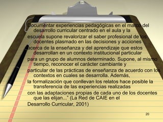 Documentar experiencias pedagógicas en el marco del desarrollo curricular centrado en el aula y la  escuela supone revalorizar el saber profesional de los docentes plasmado en las decisiones y acciones  acerca de la enseñanza y del aprendizaje que estos desarrollan en un contexto institucional particular  para un grupo de alumnos determinado. Supone, al mismo tiempo, reconocer el carácter cambiante y  particular de las prácticas de enseñanza de acuerdo con los contextos en cuales se desarrolla. Además,  la formalización que conllevan los relatos hace posible la transferencia de las experiencias realizadas  con las adaptaciones propias de cada uno de los docentes que las elijan...” (La Red de CAIE en el  Desarrollo Curricular, 2001)  