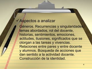 Aspectos a analizar G éneros. Recurrencias y singularidades, temas abordados, rol del docente, historias, sentimientos, emociones, actitudes, ilusiones, significados que se otorgan a las tareas y vivencias. Relaciones entre pares y entre docente y alumnos. Búsqueda de acciones que dan sentido a la actividad docente. Construcción de la identidad. 