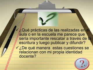 ¿Qué prácticas de las realizadas en el aula o en la escuela me parece que sería importante rescatar a través de la escritura y luego publicar y difundir? ¿De qué manera  estas cuestiones se relacionan con mi propia identidad docente? 