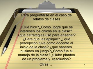 Para preguntarse en el caso de relatos de clases ¿Qu é hice? ¿C ómo  logré que se interesen los chicos en la clase?  ¿qué estrategias usé para enseñar? ¿Para qué las apliqué? ¿ qué percepción tuve como docente al inicio de la clase? ¿qué saberes  pusimos en juego?¿Cómo fue el manejo de la clase? ¿Hubo planteo de un problema y  resolución? Otras…   