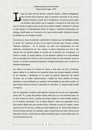 Instituto Superior de Curuzú Cuatiá
Profesorado de Inglés - 2013
uego de cuatro años de estudios, exámenes finales y prácticas pedagógicas,
entre muchas otras instancias, llegó un momento culminante en mi carrera:
la residencia docente. A pesar de no considerarme una persona que se altera
con facilidad, debo admitir que la magnitud y relevancia de este tramo hizo
que mi corazón se agitara cada vez que pronunciaba la palabra “residencia” o pensara
en ella (agrego a la sintomatología dolores de cabeza y malestares estomacales). Sin
embargo, decidí seguir en el proceso con la mejor actitud posible, tratando de ignorar
las señales que me enviaba mi cuerpo.
Fue así que en mayo de este año cumplimenté la instancia que me habilitaba la salida
al campo. Por cuestiones de azar, se me asignó la Escuela para Jóvenes y Adultos
“Malvinas Argentinas”.

En lo personal, me sentí muy entusiasmado con esta

institución, principalmente por tres motivos: la buena experiencia que tuve el año
anterior con una práctica aislada, la cercanía de mi domicilio con la institución y el
horario a cumplir. En pocas palabras, mi vida personal y laboral no se vería afectada
con una actividad más. Pensar en esto me resulta cómico en este momento, ya que el
horario y la cercanía ciertamente presentaron ventajas importantes, pero mi vida se vio
afectada ampliamente.
Las cosas no se dieron de manera tan calma: a esta altura del año la institución
destino estaba en el medio de una revolución interna que produjo bastante confusión
en sus docentes y obviamente en mí, quien fui paciente observador del cambio
curricular que se estaba implementando y restaba las horas cátedras de lengua
extranjera, lo cual significaba una residencia más extendida (ya que debía cumplir con
determinado número de horas). El panorama se veía difícil, y ni siquiera había iniciado
mi trayecto.
Una vez asegurado mi puesto, pude observar el grupo del cual iba a ser responsable:
primer año “A”, a cargo del profesor Cristian Gobo (por si no era suficiente tratar con
él como director de carrera y profesor de Lengua Inglesa IV, ahora también pasaba a
ser mi docente coformador). Con el tiempo llegaría a estar muy agradecido con él,
pero prefiero dejarlo para otra narrativa futura. Volviendo al grupo en cuestión, cuando
supe que eran 56 alumnos, confieso que dudé bastante de mí. Jamás había estado al
frente de tantas personas. Sin embargo, luego de observarlos dos clases noté que para
esta altura del año, muchos alumnos habían desertado (algo muy lamentable, pero a la
vez conveniente para mí).

10

 