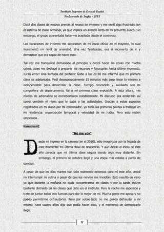 Instituto Superior de Curuzú Cuatiá
Profesorado de Inglés - 2013
Dicté dos clases de ensayo previas al receso de invierno y me sentí algo frustrado con
el sistema de clase semanal, ya que implica un avance lento en mi proyecto áulico. Sin
embargo, el grupo aparentaba haberme aceptado desde el comienzo.
Las vacaciones de invierno me separaban de mi inicio oficial en el trayecto, lo cual
incrementó mi nivel de ansiedad. Una vez finalizadas, era el momento de ir y
demostrar que era capaz de hacer esto.
Tal vez me tranquilicé demasiado al principio y decidí hacer las cosas con mucha
calma, pues me dediqué a preparar los recursos y fotocopias hasta último momento.
¡Gran error! Una llamada del profesor Gobo a las 20:30 me informó que mi primera
clase se adelantaba. Pedí desesperadamente 15 minutos más para llevar lo mínimo e
indispensable para desarrollar la clase. Tiempo concedido y auxiliado con mi
compañera de departamento, fui a mi primera clase evaluable. A esta altura, mis
niveles de adrenalina se incrementaron notablemente. Mi discurso era acelerado así
como también el ritmo que le daba a las actividades. Gracias a estos aspectos
registrados en mi diario por mi coformador, ya tenía las primeras pautas a trabajar en
mi residencia: organización temporal y velocidad de mi habla. Pero esto recién
empezaba…

“No me voy”
esde mi ingreso en la carrera (en el 2010), sólo imaginaba con la llegada de
este momento: mi última clase de residencia. Y aún desde el inicio de este
año parecía que mi última clase seguía siendo algo muy distante. Sin
embargo, el primero de octubre llegó y una etapa más estaba a punto de
concluir.
A pesar de que los días martes han sido realmente extensos para mí este año, decidí
no interrumpir mi rutina a pesar de que los nervios me invadían. Esto resultó en vano
ya que durante la mañana no pude concentrarme en clases y por la tarde estuve
bastante distraído en las clases que dicto en el instituto. Pero la noche me esperaba y
traté de juntar todas mis fuerzas para dar lo mejor de mí. Mucha gente me apoya y no
puedo permitirme defraudarlos. Pero por sobre todo no me puedo defraudar a mí
mismo: hace cuatro años dije que podía hacer esto, y el momento de demostrarlo
llegó.

11

 