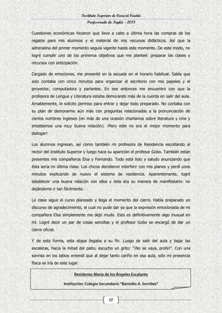 Instituto Superior de Curuzú Cuatiá
Profesorado de Inglés - 2013
Cuestiones económicas hicieron que lleve a cabo a última hora las compras de los
regalos para mis alumnos y el material de mis recursos didácticos. Así que la
adrenalina del primer momento seguía vigente hasta este momento. De este modo, no
logré cumplir uno de los primeros objetivos que me planteé: preparar las clases y
recursos con anticipación.
Cargado de emociones, me presenté en la escuela en el horario habitual. Sabía que
solo contaba con cinco minutos para organizar el escritorio con mis papeles y el
proyector, computadora y parlantes. En ese entonces me encuentro con que la
profesora de Lengua y Literatura estaba demorando más de la cuenta en salir del aula.
Amablemente, le solicito permiso para entrar y dejar todo preparado. No contaba con
su plan de demorarme aún más con preguntas relacionadas a la pronunciación de
ciertos nombres ingleses (en más de una ocasión charlamos sobre literatura y cine y
entablamos una muy buena relación). ¡Pero este no era el mejor momento para
dialogar!
Los alumnos ingresan, así como también mi profesora de Residencia escoltando al
rector del Instituto Superior y luego hace su aparición el profesor Gobo. También están
presentes mis compañeros Elsa y Fernando. Todo está listo y saludo anunciando que
ésta sería mi última clase. Los chicos decidieron interferir con mis planes y perdí unos
minutos explicando de nuevo el sistema de residencia. Aparentemente, logré
establecer una buena relación con ellos y ésta era su manera de manifestarlo: no
dejándome ir tan fácilmente.
La clase sigue el curso planeado y llega el momento del cierre. Había preparado un
discurso de agradecimiento, el cual no pude dar ya que la expresión emocionada de mi
compañera Elsa simplemente me dejó mudo. Esto es definitivamente algo inusual en
mí. Logré decir un par de cosas sencillas y el profesor Gobo se encargó de dar un
cierre oficial.
Y de esta forma, esta etapa llegaba a su fin. Luego de salir del aula y bajar las
escaleras, hacia la mitad del patio, escucho un grito: “¡No se vaya, profe!”. Con una
sonrisa en los labios entendí que al dejar tanto cariño en esa aula, sólo mi presencia
física se iría de este lugar.

12

 