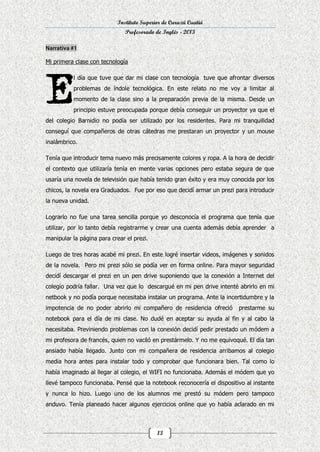 Instituto Superior de Curuzú Cuatiá
Profesorado de Inglés - 2013

Mi primera clase con tecnología
l día que tuve que dar mi clase con tecnología tuve que afrontar diversos
problemas de índole tecnológica. En este relato no me voy a limitar al
momento de la clase sino a la preparación previa de la misma. Desde un
principio estuve preocupada porque debía conseguir un proyector ya que el
del colegio Barnidio no podía ser utilizado por los residentes. Para mi tranquilidad
conseguí que compañeros de otras cátedras me prestaran un proyector y un mouse
inalámbrico.
Tenía que introducir tema nuevo más precisamente colores y ropa. A la hora de decidir
el contexto que utilizaría tenía en mente varias opciones pero estaba segura de que
usaría una novela de televisión que había tenido gran éxito y era muy conocida por los
chicos, la novela era Graduados. Fue por eso que decidí armar un prezi para introducir
la nueva unidad.
Lograrlo no fue una tarea sencilla porque yo desconocía el programa que tenía que
utilizar, por lo tanto debía registrarme y crear una cuenta además debía aprender a
manipular la página para crear el prezi.
Luego de tres horas acabé mi prezi. En este logré insertar videos, imágenes y sonidos
de la novela. Pero mi prezi sólo se podía ver en forma online. Para mayor seguridad
decidí descargar el prezi en un pen drive suponiendo que la conexión a Internet del
colegio podría fallar. Una vez que lo descargué en mi pen drive intenté abrirlo en mi
netbook y no podía porque necesitaba instalar un programa. Ante la incertidumbre y la
impotencia de no poder abrirlo mi compañero de residencia ofreció

prestarme su

notebook para el día de mi clase. No dudé en aceptar su ayuda al fin y al cabo la
necesitaba. Previniendo problemas con la conexión decidí pedir prestado un módem a
mi profesora de francés, quien no vaciló en prestármelo. Y no me equivoqué. El día tan
ansiado había llegado. Junto con mi compañera de residencia arribamos al colegio
media hora antes para instalar todo y comprobar que funcionara bien. Tal como lo
había imaginado al llegar al colegio, el WIFI no funcionaba. Además el módem que yo
llevé tampoco funcionaba. Pensé que la notebook reconocería el dispositivo al instante
y nunca lo hizo. Luego uno de los alumnos me prestó su módem pero tampoco
anduvo. Tenía planeado hacer algunos ejercicios online que yo había aclarado en mi

13

 