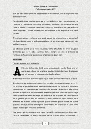 Instituto Superior de Curuzú Cuatiá
Profesorado de Inglés - 2013
plan de clase eran opcionales dependiendo de la conexión, sino trabajaríamos con
ejercicios del libro.
Ese día debía llevar muchas cosas por lo que debía tener listo con anticipación. Al
comenzar la clase estuve tranquila y mi ansiedad disminuyó. Me sorprendió ver que
desde el principio los alumnos habían hecho silencio y estaban ansiosos por ver lo que
había preparado. La clase se desarrolló efectivamente y me aseguré de que todos
trabajen.
El prezi que preparé me fue de gran ayuda ya que fue mi soporte en el que se basó
mi clase. Gracias a que lo tenía descargado en mi pen drive pude trabajar con este
satisfactoriamente.
De esta clase aprendí que el haber prevenido posibles dificultades me ayudó a superar
problemas que yo ya sabía ocurrirían. Como siempre nos dice la profesora de
residencia es fundamental que siempre tengamos más de un plan.

Cambio de planes en la evaluación
l término de la unidad decidí tomar una evaluación escrita. Debía tener en
cuenta que esto no era una tarea sencilla. Debía incluir tipos de ejercicios
que mis alumnos ya estaban acostumbrados a hacer.
A la hora de diseñar mi evaluación debía seguir ciertos criterios detallados en la teoría.
Además tenía que verificar que esta cubriera todos los puntos gramaticales y la función
del lenguaje, el vocabulario y una breve producción escrita. Sin embargo el formato de
mi evaluación era totalmente desconocido por los alumnos. Si bien había leído en mis
apuntes de teoría que las evaluaciones debían ser prácticas y sencillas para corregir
pensé que era una buena estrategia. Sin embargo al ver mi prueba mis conformadoras
me sugirieron que si bien era innovador y muy creativo no debía innovar en el
momento del examen. Estaba segura de que los alumnos podían realizar los puntos
que incluí en la prueba sin embargo mi conformadora me sugirió que lo utilice como
trabajo práctico para revisar los contenidos.
Este trabajo práctico se realizaría en pares y yo debía combinar pares de alumnos con
distintas capacidades de aprendizaje para que se puedan ayudar mutuamente. El

14

 