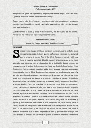 Instituto Superior de Curuzú Cuatiá
Profesorado de Inglés - 2013
Tengo muchas ganas de superarme y mejorar para enseñar mejor. Nunca es tarde.
Ojalá que al final del período de residencia lo consiga.
Espero mucho más de mí misma, y me parece que mis compañeros y profesoras
también. Hago lo posible por cumplir, pero debo hacer más por mí y y por los alumnos
que para las teachers.
Cuando termino la clase, y antes de la devolución, me doy cuenta de mis errores.
Parece que me TENGO que equivocar para darme cuenta.

entada frente al papel en blanco pienso en como comenzar a contarles sobre
mi experiencia desde el día en que mi profesora de residencia me comunicó
que ya entraría al campo. Fue el día 12 de Agosto, mi corazón latió muy
fuerte al escuchar que el día 15 debía concurrir a la escuela que se me había
asignado para comenzar con el diagnóstico de la institución. Luego vinieron las
observaciones y el período de Pre-residencia, hasta que llegó el día del debut, 23 de
Septiembre. Pero en realidad les quiero hablar de mi segunda clase que como regalo
de cumpleaños cayó el 26 de Septiembre. Por supuesto era un día especial para mí y
los míos pero el mundo seguía con sus costumbres de siempre, me refiero a que debía
seguir con mi rutina de los jueves, ir al instituto y también a trabajar. Al mediodía
vuelvo del trabajo con mi plan corregido en su segunda versión, almuerzo y después si,
a ultimar detalles. Como era una clase de 80 minutos debía llevar mucho material,
poster, computadora, parlantes y más. Pero llegó la hora de entrar al aula, yo estaba
tranquila, saludé a los chicos y cuando me dirijo al escritorio para acomodar mis cosas
veo que algunos de ellos estaban distraídos con sus computadoras, les pedí que la
apagaran y lo hicieron. Comienza mi primera actividad que consistía en que los chicos
debían encontrar a sus pares. Algunos chicos tenían fotografías de actividades y
lugares y otros oraciones relacionadas a esas fotografías, los chicos debían pasar al
frente, mostrar las fotografías y leer las oraciones que correspondían a cada una de
ellas. Di las instrucciones

y los chicos no se movían de sus bancos. Les llamé la

atención diciéndoles que ya había empezado la clase y que debíamos trabajar. Les
volví a repetir la consigna por las dudas de que no la hubieran entendido y finalmente

17

 