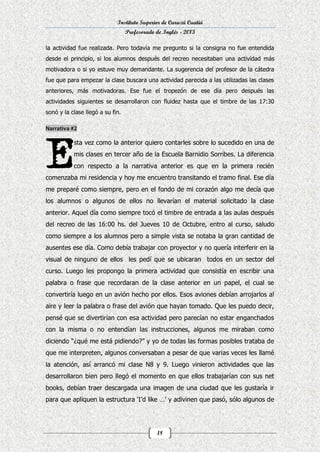 Instituto Superior de Curuzú Cuatiá
Profesorado de Inglés - 2013
la actividad fue realizada. Pero todavía me pregunto si la consigna no fue entendida
desde el principio, si los alumnos después del recreo necesitaban una actividad más
motivadora o si yo estuve muy demandante. La sugerencia del profesor de la cátedra
fue que para empezar la clase buscara una actividad parecida a las utilizadas las clases
anteriores, más motivadoras. Ese fue el tropezón de ese día pero después las
actividades siguientes se desarrollaron con fluidez hasta que el timbre de las 17:30
sonó y la clase llegó a su fin.

sta vez como la anterior quiero contarles sobre lo sucedido en una de
mis clases en tercer año de la Escuela Barnidio Sorribes. La diferencia
con respecto a la narrativa anterior es que en la primera recién
comenzaba mi residencia y hoy me encuentro transitando el tramo final. Ese día
me preparé como siempre, pero en el fondo de mi corazón algo me decía que
los alumnos o algunos de ellos no llevarían el material solicitado la clase
anterior. Aquel día como siempre tocó el timbre de entrada a las aulas después
del recreo de las 16:00 hs. del Jueves 10 de Octubre, entro al curso, saludo
como siempre a los alumnos pero a simple vista se notaba la gran cantidad de
ausentes ese día. Como debía trabajar con proyector y no quería interferir en la
visual de ninguno de ellos les pedí que se ubicaran todos en un sector del
curso. Luego les propongo la primera actividad que consistía en escribir una
palabra o frase que recordaran de la clase anterior en un papel, el cual se
convertiría luego en un avión hecho por ellos. Esos aviones debían arrojarlos al
aire y leer la palabra o frase del avión que hayan tomado. Que les puedo decir,
pensé que se divertirían con esa actividad pero parecían no estar enganchados
con la misma o no entendían las instrucciones, algunos me miraban como
diciendo “¿qué me está pidiendo?” y yo de todas las formas posibles trataba de
que me interpreten, algunos conversaban a pesar de que varias veces les llamé
la atención, así arrancó mi clase N8 y 9. Luego vinieron actividades que las
desarrollaron bien pero llegó el momento en que ellos trabajarían con sus net
books, debían traer descargada una imagen de una ciudad que les gustaría ir
para que apliquen la estructura ‘I’d like …’ y adivinen que pasó, sólo algunos de

18

 