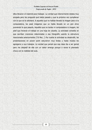 Instituto Superior de Curuzú Cuatiá
Profesorado de Inglés - 2013

ellos llevaron el material para trabajar. La verdad que interiormente estaba muy
enojada pero les pregunté qué había pasado y que la próxima vez cumplieran
con lo que se le solicitara. A aquellos que no habían llevado la imagen pero si la
computadora, les pasé imágenes que yo había llevado en un pen drive
previendo lo que pasaría. Aquellos que no tenían ni computadora ni imagen, les
pedí que hicieran el trabajo en una hoja de carpeta. La actividad consistía en
que escriban oraciones relacionadas a esa fotografía usando la estructura
mencionada anteriormente (‘I’d like…’) Por suerte la actividad se desarrolló, las
presentaciones en power point estuvieron muy lindas y hasta música les
agregaron a sus trabajos. La verdad que pensé que esa clase iba a ser genial
pero me despedí de ella con un sabor amargo porque a veces lo planeado
choca con la realidad del aula.

19

 