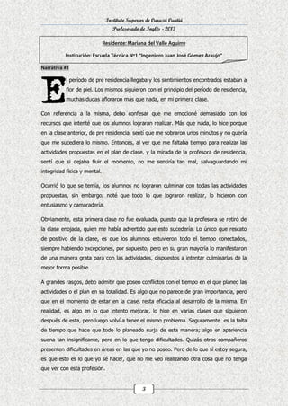 Instituto Superior de Curuzú Cuatiá
Profesorado de Inglés - 2013

l período de pre residencia llegaba y los sentimientos encontrados estaban a
flor de piel. Los mismos siguieron con el principio del período de residencia,
muchas dudas afloraron más que nada, en mi primera clase.
Con referencia a la misma, debo confesar que me emocioné demasiado con los
recursos que intenté que los alumnos lograran realizar. Más que nada, lo hice porque
en la clase anterior, de pre residencia, sentí que me sobraron unos minutos y no quería
que me sucediera lo mismo. Entonces, al ver que me faltaba tiempo para realizar las
actividades propuestas en el plan de clase, y la mirada de la profesora de residencia,
sentí que si dejaba fluir el momento, no me sentiría tan mal, salvaguardando mi
integridad física y mental.
Ocurrió lo que se temía, los alumnos no lograron culminar con todas las actividades
propuestas, sin embargo, noté que todo lo que lograron realizar, lo hicieron con
entusiasmo y camaradería.
Obviamente, esta primera clase no fue evaluada, puesto que la profesora se retiró de
la clase enojada, quien me había advertido que esto sucedería. Lo único que rescato
de positivo de la clase, es que los alumnos estuvieron todo el tiempo conectados,
siempre habiendo excepciones, por supuesto, pero en su gran mayoría lo manifestaron
de una manera grata para con las actividades, dispuestos a intentar culminarlas de la
mejor forma posible.
A grandes rasgos, debo admitir que poseo conflictos con el tiempo en el que planeo las
actividades o el plan en su totalidad. Es algo que no parece de gran importancia, pero
que en el momento de estar en la clase, resta eficacia al desarrollo de la misma. En
realidad, es algo en lo que intento mejorar, lo hice en varias clases que siguieron
después de esta, pero luego volví a tener el mismo problema. Seguramente es la falta
de tiempo que hace que todo lo planeado surja de esta manera; algo en apariencia
suena tan insignificante, pero en lo que tengo dificultades. Quizás otros compañeros
presenten dificultades en áreas en las que yo no poseo. Pero de lo que sí estoy segura,
es que esto es lo que yo sé hacer, que no me veo realizando otra cosa que no tenga
que ver con esta profesión.

3

 