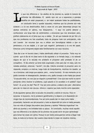 Instituto Superior de Curuzú Cuatiá
Profesorado de Inglés - 2013
o que nos diferencia a los adultos de los jóvenes es, quizás la manera de
enfrentar las dificultades. El

adulto rara vez va a exponerse a grandes

desafíos sin estar preparado, o sin haber analizado todas las posibilidades,
en conclusión teme a quedar expuesto; mientras que los jóvenes son más
audaces y a la vez desenvueltos. Esto a veces es una gran desventaja porque los
adultos entramos en pánico, nos bloqueamos.

Y aquí me podría detener y

confeccionar una larga lista de sentimientos y emociones que nos atraviesan pero,
prefiero detenerme en el tema que voy a relatar. Es así que tratando de ser fiel a lo
que mis profesores me han enseñado, trato de preparar todo con anticipación, más
aún cuando

los recursos que voy a utilizar son tecnológicos debido a que no

pertenezco a la era digital, y si ¿por qué negarlo?, pertenezco a la era del papel.
Entonces como inmigrante digital debo familiarizarme con esos recursos.
Esta iba a ser mi tercera clase y había planificado utilizar el proyector. Tenía muy en
cuenta que el día de mi clase sería el día siguiente a un feriado largo, y no estando
segura de que si la escuela me prestaría el proyector pido prestado el de un
compañero. El día anterior ya tenía todo organizado y listo para dar mi clase, solo me
restaba practicar; entonces -“acción”, me dije. Intento encender el proyector pero no
responde, empiezo a a enervar, luego trato de tranquilizarme, mientras me repetía: ya

va a funcionar, solo tengo que esperar, pero… nunca funcionó. En ese momento ya no
podía controlar mi desesperación, llamaba a uno, pedía consejo a otro hasta que pensé
“la escuela tiene, no creo que se nieguen a prestármelo”. Creo que esa noche no dormí
pensando cómo resolver el problema, ¿qué pasaría si no accedían a mi pedido? ¿Qué
haría?- Si, ya sé, me dije” Plan B”. Fue así como pienso y elaboro otro plan alternativo
para dar mi clase sin ese recurso. ¡Ahora a esperar que todo marche como esperaba!.
Al día siguiente apenas abre la escuela me presento y solicito el recurso. Para mi
sorpresa lo buscaron, me lo prestaron gentilmente y lo dejaron a mi disposición sin
ningún tipo de recomendaciones. Fue así como puedo dar mi clase como había
proyectado, haciendo uso del proyector y todo se desarrolló tal como lo había pensado.
Una vez más el Colegio Secundario para jóvenes y adultos “Malvinas Argentinas” me
abría sus puertas y me brindaba todo su apoyo. En conclusión, muchas veces aquello
que nos diferencia a los adultos de los jóvenes nos puede servir de gran aprendizaje
para tomar las cosas con calma. Porque no por tanto preocuparnos vamos a llegar más
lejos, la meta es la misma: dar nuestra clase dando lo mejor de nosotros mismos.

6

 