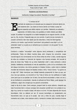 Instituto Superior de Curuzú Cuatiá
Profesorado de Inglés - 2013

“½ módulo de 40’”
l período de residencia en la escuela que me asignaron comenzó dentro de
todo bastante bien. Las clases se fueron dando con fluidez a pesar de
algunos aspectos que debía mejorar y/o cambiar. Habiendo ya evaluado y
esperando a mí última clase, me quedaba un medio módulo que debía
ocupar. El profesor me preguntó si no había trabajado ya con alguna canción y le dije
que no. Ok, me dice. Preparate algo con una canción. A partir de ese momento mi
corazón comenzó a latir más rápido que de costumbre y miles de interrogantes
vinieron a mi mente: ¿qué canción? ¿qué tema? ¿les gustará lo que elijo? ¿y si no
entienden nada? ¿y si justo es un cantante que no conocen o no les gusta? Ya me
puse nerviosa.
Comencé a realizar “encuestas” entre algunos otros profesores y compañeros del
profesorado. Todos me daban muchas ideas, pero ninguna me convencía. Luego
recordé alguna vez conversando con los chicos antes de entrar a clase, cuando algunos
de ellos me contaban su intención de ingresar a las fuerzas armadas. Ahí recordé el
tema de Green Day “Wake me up when September ends” y todo comenzó a cobrar
sentido: estábamos comenzando el mes de septiembre y junto a él un aniversario más
del ataque terrorista a las torres gemelas en Estados Unidos y sobre todo la realidad
mundial del inminente ataque de Estados Unidos a Siria. Tenía el tema: “La guerra en
el siglo XXI”. Debo mencionar que trabajé bastante preparando la clase ya que, por
muy raro que parezca, no encontré en You Tube el tema con los subtítulos en inglés
como para que no se pierdan con la letra. De esa forma escuchaban y leían a la vez y
se les facilitaría la comprensión. Usando el software de Movie Maker, pude agregar los
subtítulos y algún otro arreglo que me pareció conveniente.
Llegó el día de la clase. Como siempre, preparé todo la noche anterior, chequeé que
todo funcionara bien e incluso conseguí otro proyector portátil por si se cortaba la luz,
algo muy común en nuestra ciudad. Allí estuvo mi error. Mi clase dependía del recurso
tecnológico. Esto no debería ser así. El recurso tecnológico es simplemente una
herramienta más a la que se le puede

dar uno y miles de usos. Cuando llegó el

momento de la clase, como siempre entré y comencé a instalar todo durante el recreo

7

 