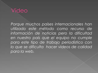 Porque muchos países internacionales han
utilizado este método como recurso de
información de noticias pero la dificultad
en nuestro país que el equipo no cumple
para este tipo de trabajo periodístico con
lo que se dificulta hacer videos de calidad
para la web.

 