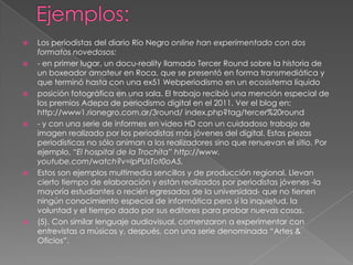 










Los periodistas del diario Río Negro online han experimentado con dos
formatos novedosos:
- en primer lugar, un docu-reality llamado Tercer Round sobre la historia de
un boxeador amateur en Roca, que se presentó en forma transmediática y
que terminó hasta con una ex51 Webperiodismo en un ecosistema líquido
posición fotográfica en una sala. El trabajo recibió una mención especial de
los premios Adepa de periodismo digital en el 2011. Ver el blog en:
http://www1.rionegro.com.ar/3round/ index.php?tag/tercer%20round
- y con una serie de informes en video HD con un cuidadoso trabajo de
imagen realizado por los periodistas más jóvenes del digital. Estas piezas
periodísticas no sólo animan a los realizadores sino que renuevan el sitio. Por
ejemplo, “El hospital de la Trochita” http://www.
youtube.com/watch?v=lpPUsTot0oA5.
Estos son ejemplos multimedia sencillos y de producción regional. Llevan
cierto tiempo de elaboración y están realizados por periodistas jóvenes -la
mayoría estudiantes o recién egresados de la universidad- que no tienen
ningún conocimiento especial de informática pero sí la inquietud, la
voluntad y el tiempo dado por sus editores para probar nuevas cosas.
(5). Con similar lenguaje audiovisual, comenzaron a experimentar con
entrevistas a músicos y, después, con una serie denominada “Artes &
Oficios”.

 