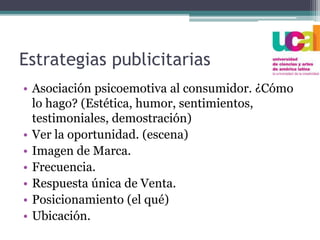Estrategias publicitarias
• Asociación psicoemotiva al consumidor. ¿Cómo
lo hago? (Estética, humor, sentimientos,
testimoniales, demostración)
• Ver la oportunidad. (escena)
• Imagen de Marca.
• Frecuencia.
• Respuesta única de Venta.
• Posicionamiento (el qué)
• Ubicación.
 