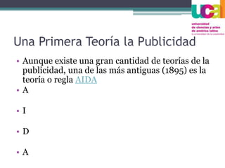 Una Primera Teoría la Publicidad
• Aunque existe una gran cantidad de teorías de la
publicidad, una de las más antiguas (1895) es la
teoría o regla AIDA
• A
• I
• D
• A
 