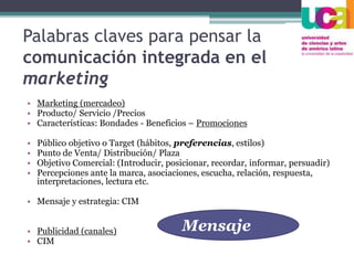 Palabras claves para pensar la
comunicación integrada en el
marketing
• Marketing (mercadeo)
• Producto/ Servicio /Precios
• Características: Bondades - Beneficios – Promociones
• Público objetivo o Target (hábitos, preferencias, estilos)
• Punto de Venta/ Distribución/ Plaza
• Objetivo Comercial: (Introducir, posicionar, recordar, informar, persuadir)
• Percepciones ante la marca, asociaciones, escucha, relación, respuesta,
interpretaciones, lectura etc.
• Mensaje y estrategia: CIM
• Publicidad (canales)
• CIM
Mensaje
 