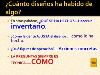  En otras palabras, ¿QUÉ SE HA HECHO?... Hacer un
inventario.
 ¿Cómo la gente AJUSTA el diseño? … cómo lo ha
hecho.
 ¿Qué figuras de operación?... Acciones concretas.
 LA PREGUNTAS SIEMPRE ES
TÉCNICA…..CÓMO
 