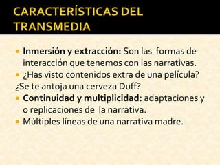  Inmersión y extracción: Son las formas de
interacción que tenemos con las narrativas.
 ¿Has visto contenidos extra de una película?
¿Se te antoja una cerveza Duff?
 Continuidad y multiplicidad: adaptaciones y
o replicaciones de la narrativa.
 Múltiples líneas de una narrativa madre.
 