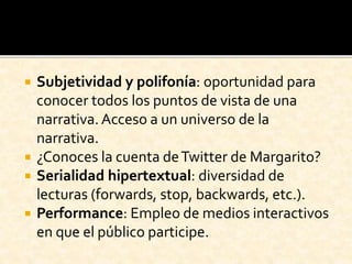  Subjetividad y polifonía: oportunidad para
conocer todos los puntos de vista de una
narrativa.Acceso a un universo de la
narrativa.
 ¿Conoces la cuenta deTwitter de Margarito?
 Serialidad hipertextual: diversidad de
lecturas (forwards, stop, backwards, etc.).
 Performance: Empleo de medios interactivos
en que el público participe.
 