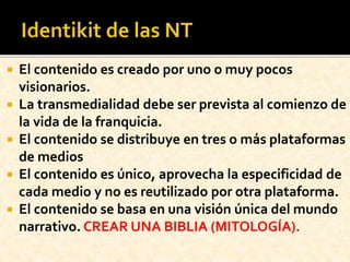  El contenido es creado por uno o muy pocos
visionarios.
 La transmedialidad debe ser prevista al comienzo de
la vida de la franquicia.
 El contenido se distribuye en tres o más plataformas
de medios
 El contenido es único, aprovecha la especificidad de
cada medio y no es reutilizado por otra plataforma.
 El contenido se basa en una visión única del mundo
narrativo. CREAR UNA BIBLIA (MITOLOGÍA).
 