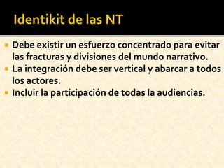  Debe existir un esfuerzo concentrado para evitar
las fracturas y divisiones del mundo narrativo.
 La integración debe ser vertical y abarcar a todos
los actores.
 Incluir la participación de todas la audiencias.
 