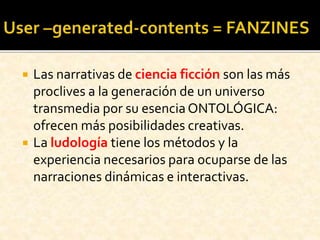  Las narrativas de ciencia ficción son las más
proclives a la generación de un universo
transmedia por su esencia ONTOLÓGICA:
ofrecen más posibilidades creativas.
 La ludología tiene los métodos y la
experiencia necesarios para ocuparse de las
narraciones dinámicas e interactivas.
 