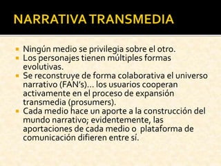  Ningún medio se privilegia sobre el otro.
 Los personajes tienen múltiples formas
evolutivas.
 Se reconstruye de forma colaborativa el universo
narrativo (FAN’s)… los usuarios cooperan
activamente en el proceso de expansión
transmedia (prosumers).
 Cada medio hace un aporte a la construcción del
mundo narrativo; evidentemente, las
aportaciones de cada medio o plataforma de
comunicación difieren entre sí.
 