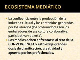  La confluencia entre la producción de la
industria cultural y los contenidos generados
por los usuarios (los prosumidores son los
embajadores de esa cultura colaborativa,
participativa y abierta).
 Los medios deben enfrentarse al reto de la
CONVERGENCIA y esto exige grandes
dosis de planificación, creatividad y
apuesta por los profesionales.
 