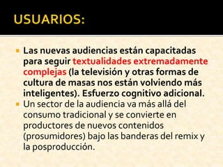  Las nuevas audiencias están capacitadas
para seguir textualidades extremadamente
complejas (la televisión y otras formas de
cultura de masas nos están volviendo más
inteligentes). Esfuerzo cognitivo adicional.
 Un sector de la audiencia va más allá del
consumo tradicional y se convierte en
productores de nuevos contenidos
(prosumidores) bajo las banderas del remix y
la posproducción.
 