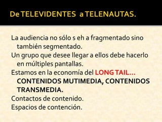 La audiencia no sólo s eh a fragmentado sino
también segmentado.
Un grupo que desee llegar a ellos debe hacerlo
en múltiples pantallas.
Estamos en la economía del LONGTAIL…
CONTENIDOS MUTIMEDIA, CONTENIDOS
TRANSMEDIA.
Contactos de contenido.
Espacios de contención.
 