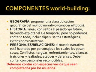  GEOGRAFÍA: proponer una clara ubicación
geográfica del mundo narrativo (conocer el topos).
 HISTORIA: lineal, con saltos al pasado y/o futuro,
haciendo explotar el eje temporal; pero no podemos
contarlo todo, incluir elipsis, saltos estratégicos,
extensiones narrativas.
 PERSONAJES/RELACIONES: el mundo narrativo
está habitado por personajes a los cuales les pasan
cosas. Conflictos, terguas, enfrentamientos, alianzas,
traiciones y lealtades, ataques y defensas. Debe
contar con personales reconocibles.
Debemos contar con espacios vacíos que sean
completados por los usuarios.
 