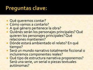  Qué queremos contar?
 Cómo vamos a contarlo?
 A qué género pertenece la obra?
 Quiénes serán los personajes principales? Qué
quieren los personajes principales? Qué
relaciones mantienen?
 Dónde estará ambientado el relato? En qué
tiempo?
 Será un mundo narrativo totalmente ficcional o
incluiremos componentes reales?
 Qué tipo de estructura narrativa proponemos?
Será una serie, un serial o piezas textuales
autónomas?
 