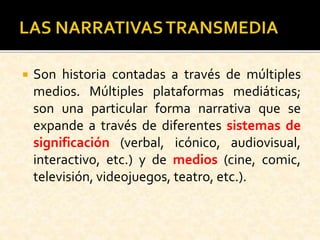  Son historia contadas a través de múltiples
medios. Múltiples plataformas mediáticas;
son una particular forma narrativa que se
expande a través de diferentes sistemas de
significación (verbal, icónico, audiovisual,
interactivo, etc.) y de medios (cine, comic,
televisión, videojuegos, teatro, etc.).
 