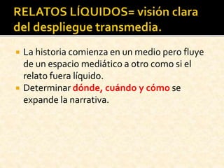  La historia comienza en un medio pero fluye
de un espacio mediático a otro como si el
relato fuera líquido.
 Determinar dónde, cuándo y cómo se
expande la narrativa.
 